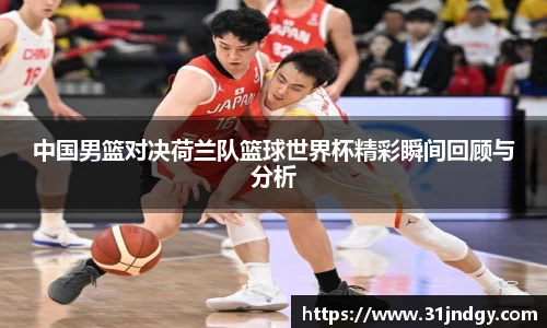 中国男篮对决荷兰队篮球世界杯精彩瞬间回顾与分析